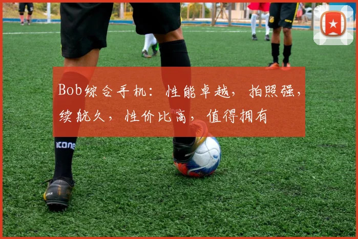 Bob综合手机：性能卓越，拍照强，续航久，性价比高，值得拥有