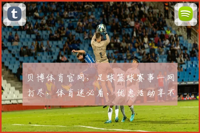 贝博体育官网，足球篮球赛事一网打尽，体育迷必看，优惠活动享不停，速来围观